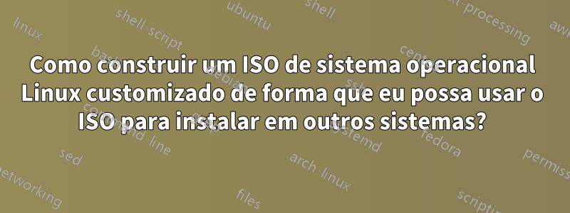 Como construir um ISO de sistema operacional Linux customizado de forma que eu possa usar o ISO para instalar em outros sistemas?