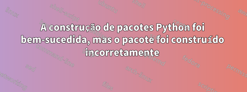 A construção de pacotes Python foi bem-sucedida, mas o pacote foi construído incorretamente