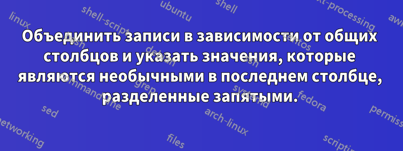 Объединить записи в зависимости от общих столбцов и указать значения, которые являются необычными в последнем столбце, разделенные запятыми.