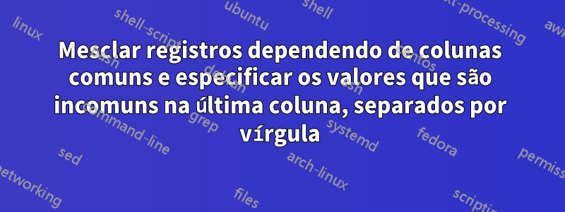 Mesclar registros dependendo de colunas comuns e especificar os valores que são incomuns na última coluna, separados por vírgula