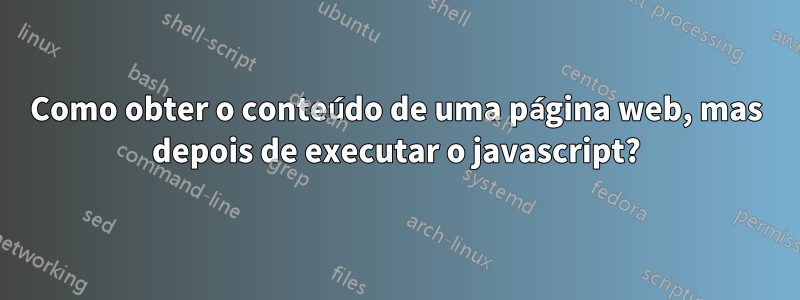 Como obter o conteúdo de uma página web, mas depois de executar o javascript?