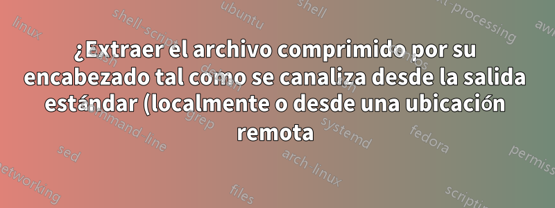¿Extraer el archivo comprimido por su encabezado tal como se canaliza desde la salida estándar (localmente o desde una ubicación remota)?
