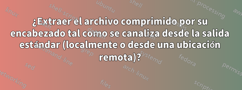 ¿Extraer el archivo comprimido por su encabezado tal como se canaliza desde la salida estándar (localmente o desde una ubicación remota)?