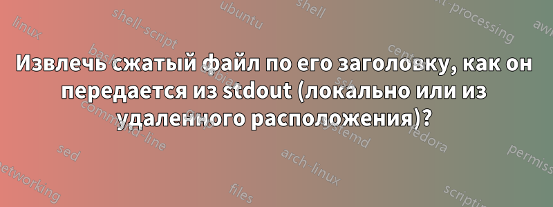 Извлечь сжатый файл по его заголовку, как он передается из stdout (локально или из удаленного расположения)?