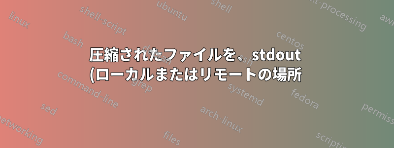 圧縮されたファイルを、stdout (ローカルまたはリモートの場所) からパイプされたヘッダーで抽出しますか?