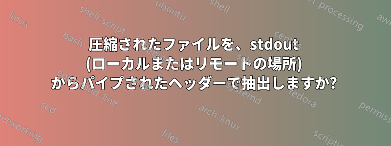 圧縮されたファイルを、stdout (ローカルまたはリモートの場所) からパイプされたヘッダーで抽出しますか?