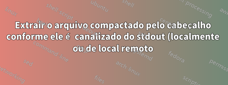 Extrair o arquivo compactado pelo cabeçalho conforme ele é canalizado do stdout (localmente ou de local remoto)?