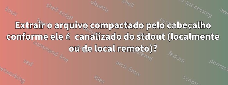 Extrair o arquivo compactado pelo cabeçalho conforme ele é canalizado do stdout (localmente ou de local remoto)?