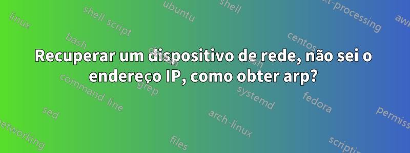 Recuperar um dispositivo de rede, não sei o endereço IP, como obter arp?