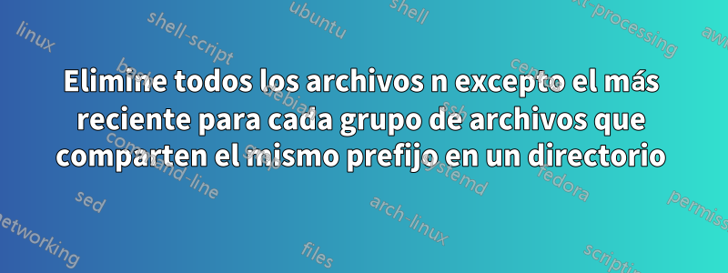 Elimine todos los archivos n excepto el más reciente para cada grupo de archivos que comparten el mismo prefijo en un directorio