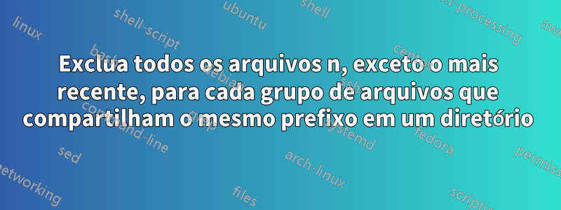 Exclua todos os arquivos n, exceto o mais recente, para cada grupo de arquivos que compartilham o mesmo prefixo em um diretório