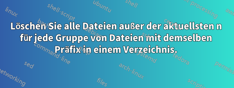 Löschen Sie alle Dateien außer der aktuellsten n für jede Gruppe von Dateien mit demselben Präfix in einem Verzeichnis.