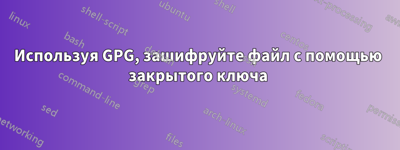 Используя GPG, зашифруйте файл с помощью закрытого ключа