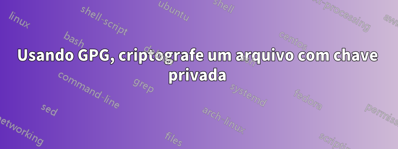 Usando GPG, criptografe um arquivo com chave privada