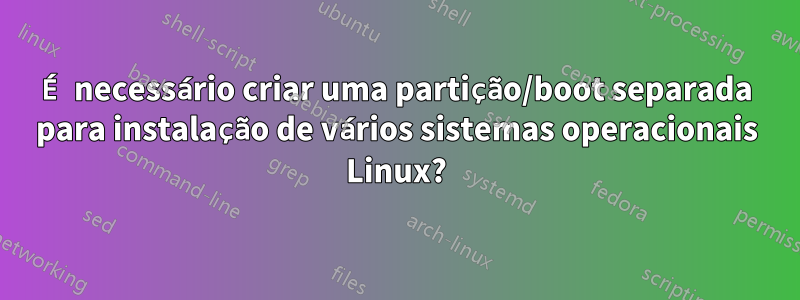 É necessário criar uma partição/boot separada para instalação de vários sistemas operacionais Linux?