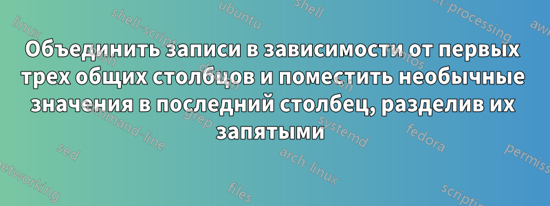 Объединить записи в зависимости от первых трех общих столбцов и поместить необычные значения в последний столбец, разделив их запятыми 