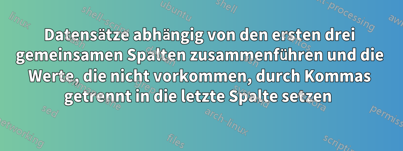 Datensätze abhängig von den ersten drei gemeinsamen Spalten zusammenführen und die Werte, die nicht vorkommen, durch Kommas getrennt in die letzte Spalte setzen 