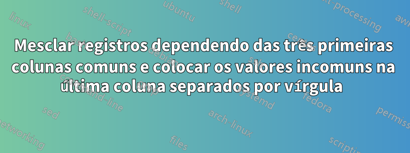 Mesclar registros dependendo das três primeiras colunas comuns e colocar os valores incomuns na última coluna separados por vírgula 