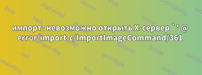 импорт: невозможно открыть X-сервер `' @ error/import.c/ImportImageCommand/361