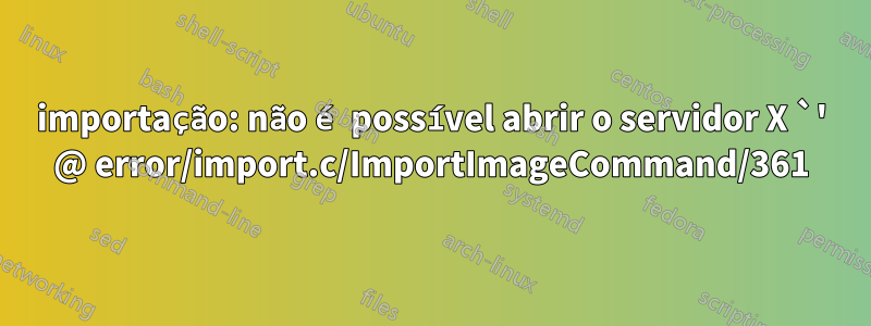 importação: não é possível abrir o servidor X `' @ error/import.c/ImportImageCommand/361