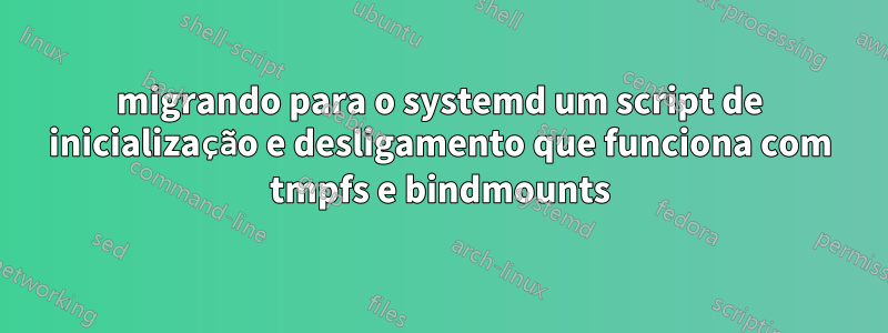 migrando para o systemd um script de inicialização e desligamento que funciona com tmpfs e bindmounts