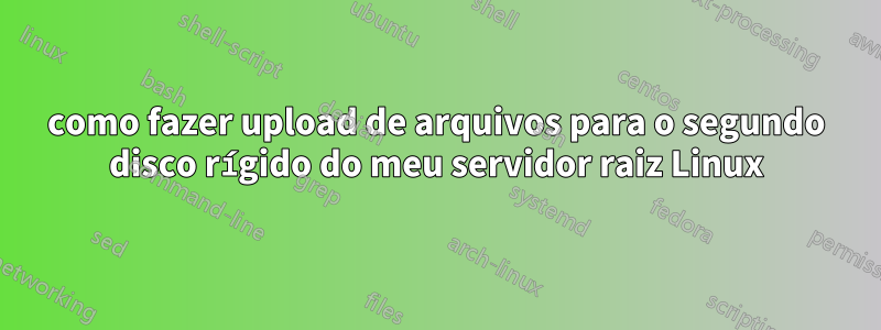 como fazer upload de arquivos para o segundo disco rígido do meu servidor raiz Linux