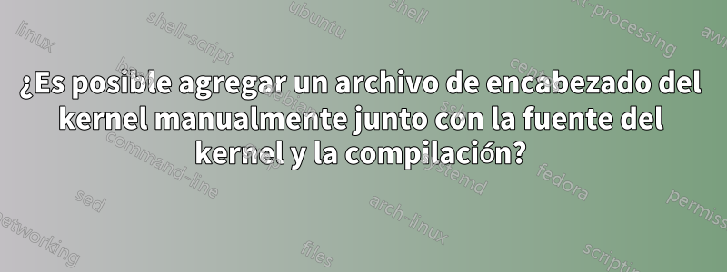 ¿Es posible agregar un archivo de encabezado del kernel manualmente junto con la fuente del kernel y la compilación?