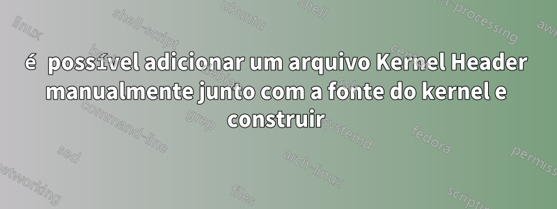 é possível adicionar um arquivo Kernel Header manualmente junto com a fonte do kernel e construir