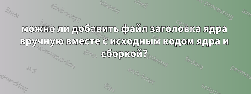 можно ли добавить файл заголовка ядра вручную вместе с исходным кодом ядра и сборкой?