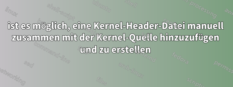 ist es möglich, eine Kernel-Header-Datei manuell zusammen mit der Kernel-Quelle hinzuzufügen und zu erstellen