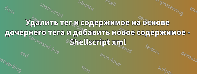 Удалить тег и содержимое на основе дочернего тега и добавить новое содержимое - Shellscript xml