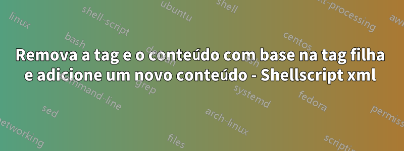 Remova a tag e o conteúdo com base na tag filha e adicione um novo conteúdo - Shellscript xml