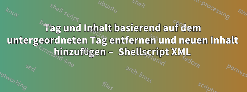 Tag und Inhalt basierend auf dem untergeordneten Tag entfernen und neuen Inhalt hinzufügen – Shellscript XML