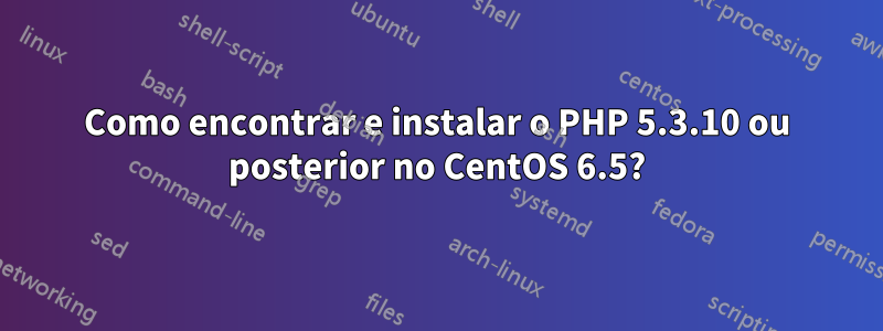 Como encontrar e instalar o PHP 5.3.10 ou posterior no CentOS 6.5?