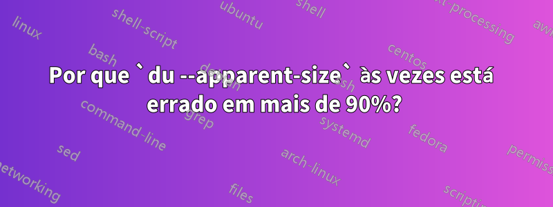 Por que `du --apparent-size` às vezes está errado em mais de 90%?