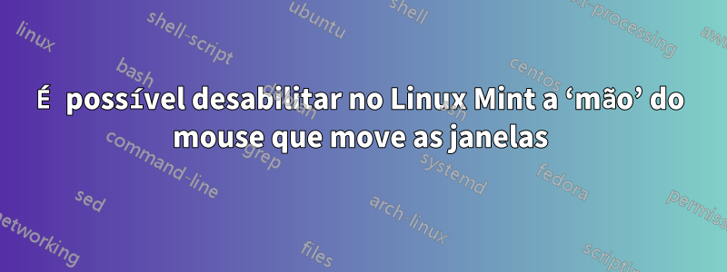 É possível desabilitar no Linux Mint a ‘mão’ do mouse que move as janelas