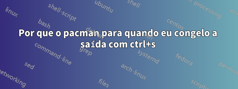 Por que o pacman para quando eu congelo a saída com ctrl+s