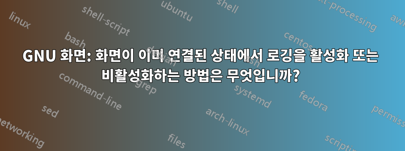 GNU 화면: 화면이 이미 연결된 상태에서 로깅을 활성화 또는 비활성화하는 방법은 무엇입니까?