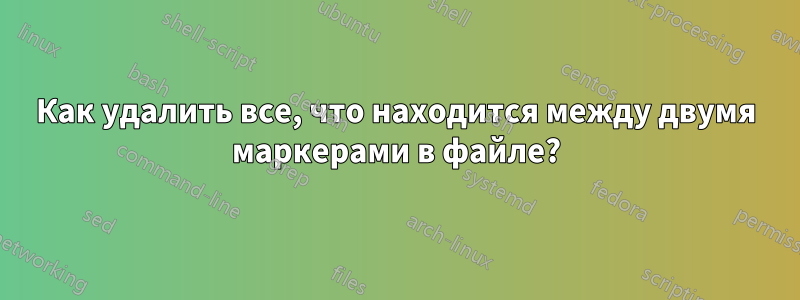 Как удалить все, что находится между двумя маркерами в файле?