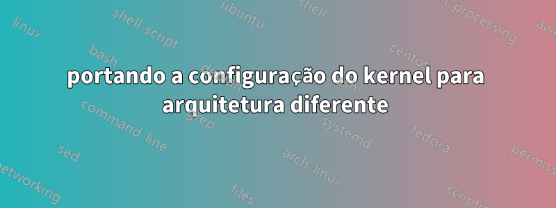 portando a configuração do kernel para arquitetura diferente