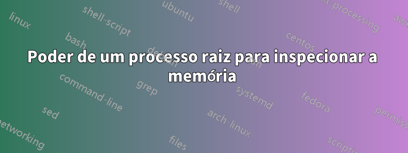 Poder de um processo raiz para inspecionar a memória