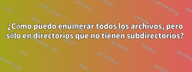 ¿Cómo puedo enumerar todos los archivos, pero sólo en directorios que no tienen subdirectorios?