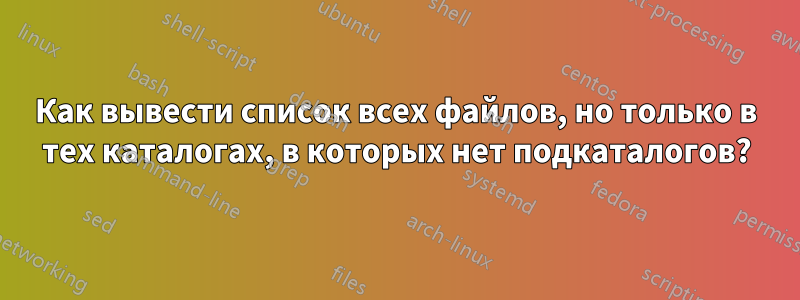 Как вывести список всех файлов, но только в тех каталогах, в которых нет подкаталогов?