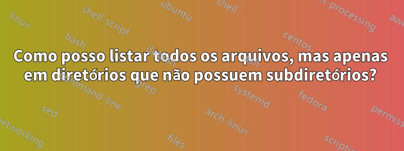 Como posso listar todos os arquivos, mas apenas em diretórios que não possuem subdiretórios?