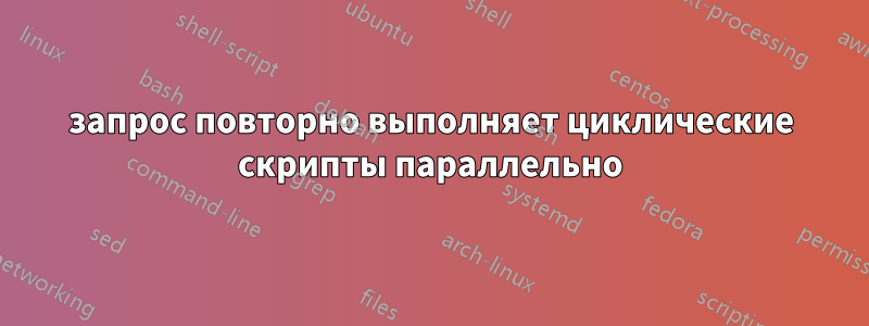 запрос повторно выполняет циклические скрипты параллельно