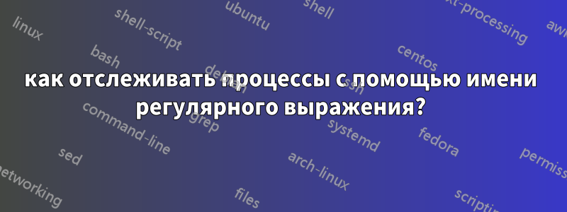 как отслеживать процессы с помощью имени регулярного выражения?