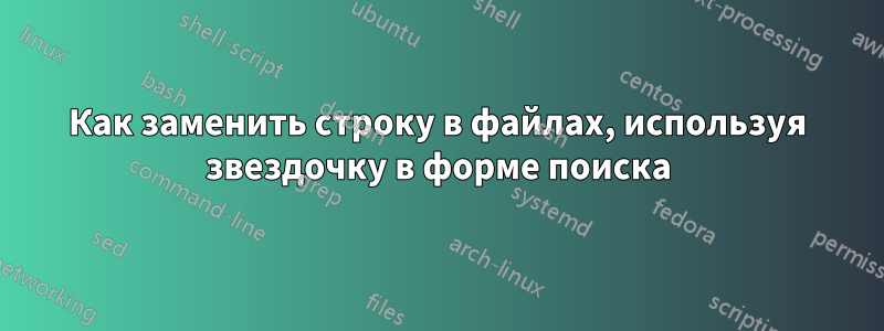 Как заменить строку в файлах, используя звездочку в форме поиска