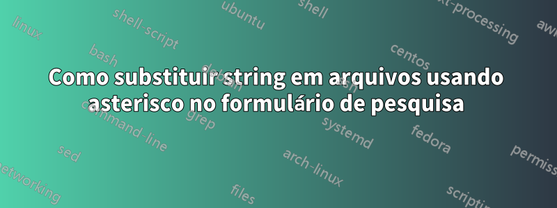 Como substituir string em arquivos usando asterisco no formulário de pesquisa