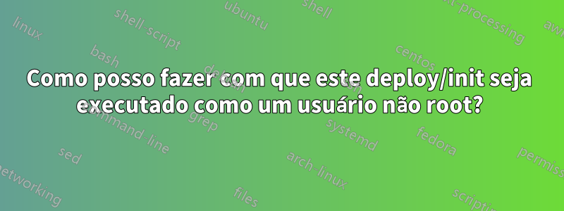 Como posso fazer com que este deploy/init seja executado como um usuário não root?