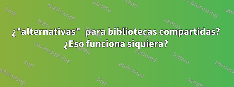 ¿"alternativas" para bibliotecas compartidas? ¿Eso funciona siquiera?